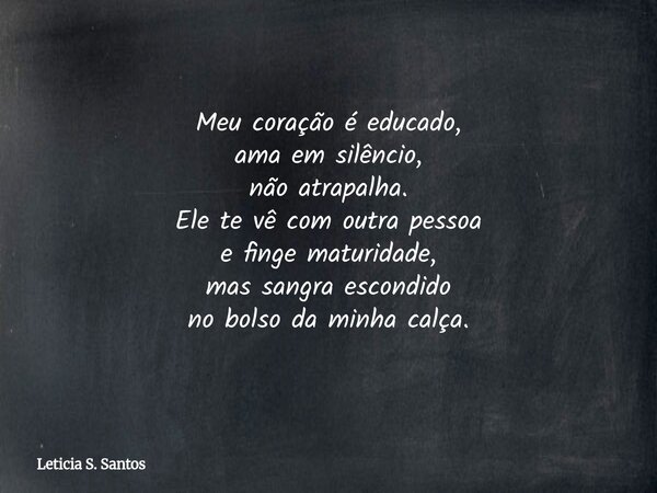 Meu coração é educado, ama em silêncio, não atrapalha. Ele te vê com outra pessoa e finge maturidade, mas sangra escondido no bolso da minha calça.... Frase de Leticia S. Santos.