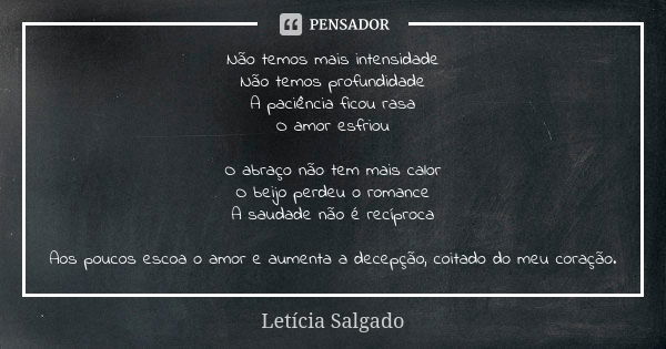 Não temos mais intensidade Não temos profundidade A paciência ficou rasa O amor esfriou O abraço não tem mais calor O beijo perdeu o romance A saudade não é rec... Frase de Letícia Salgado.