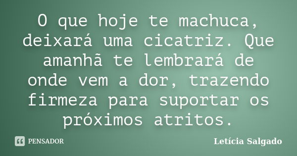 O que hoje te machuca, deixará uma cicatriz. Que amanhã te lembrará de onde vem a dor, trazendo firmeza para suportar os próximos atritos.... Frase de Letícia Salgado.