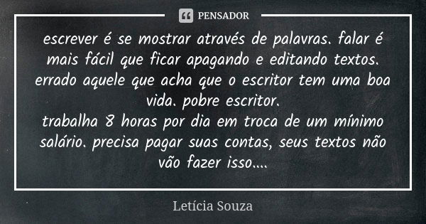 escrever é se mostrar através de palavras. falar é mais fácil que ficar apagando e editando textos. errado aquele que acha que o escritor tem uma boa vida. pobr... Frase de Letícia Souza.