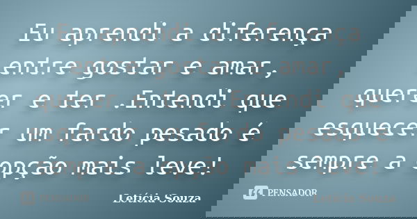 Eu aprendi a diferença entre gostar e amar, querer e ter .Entendi que esquecer um fardo pesado é sempre a opção mais leve!... Frase de Letícia Souza.