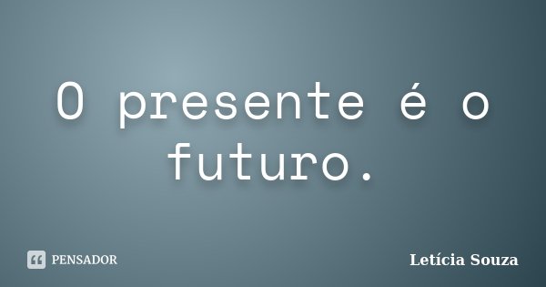 O presente é o futuro.... Frase de Letícia Souza.