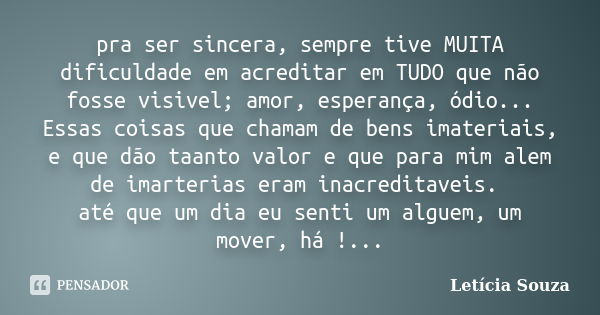 pra ser sincera, sempre tive MUITA dificuldade em acreditar em TUDO que não fosse visivel; amor, esperança, ódio... Essas coisas que chamam de bens imateriais, ... Frase de Letícia Souza.