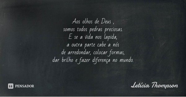 Aos olhos de Deus ,
somos todos pedras preciosas.
E se a vida nos lapida,
a outra parte cabe a nós
de arredondar, colocar formas,
dar brilho e fazer diferença n... Frase de Letícia Thompson.