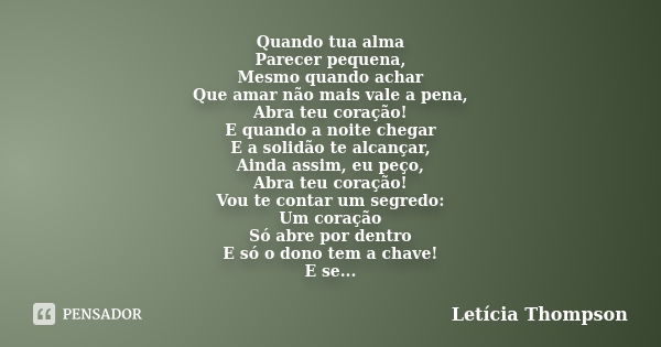 Quando tua alma Parecer pequena, Mesmo quando achar Que amar não mais vale a pena, Abra teu coração! E quando a noite chegar E a solidão te alcançar, Ainda assi... Frase de Letícia Thompson.