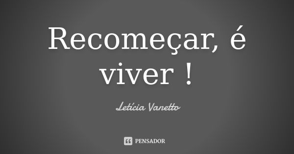 Recomeçar, é viver !... Frase de Letícia Vanetto.