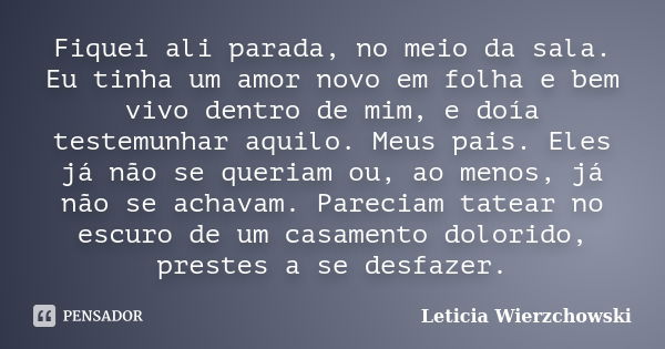 Fiquei ali parada, no meio da sala. Eu tinha um amor novo em folha e bem vivo dentro de mim, e doía testemunhar aquilo. Meus pais. Eles já não se queriam ou, ao... Frase de Leticia Wierzchowski.