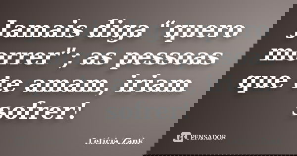 Jamais diga “quero morrer”; as pessoas que te amam, iriam sofrer!... Frase de Letícia Zank.