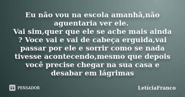 Eu não vou na escola amanhã,não aguentaria ver ele. Vai sim,quer que ele se ache mais ainda ? Voce vai e vai de cabeça erguida,vai passar por ele e sorrir como ... Frase de LetíciaFranco.