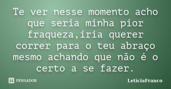 Te ver nesse momento acho que seria minha pior fraqueza,iria querer correr para o teu abraço mesmo achando que não é o certo a se fazer.... Frase de LetíciaFranco.