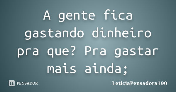 A gente fica gastando dinheiro pra que? Pra gastar mais ainda;... Frase de LeticiaPensadora190.