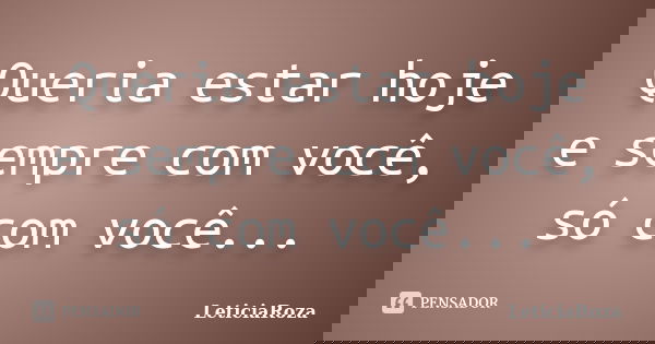 Queria estar hoje e sempre com você, só com você...... Frase de LeticiaRoza.