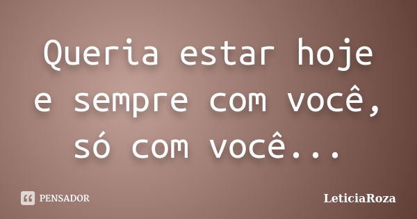 Queria estar hoje e sempre com você, só com você...... Frase de LeticiaRoza.