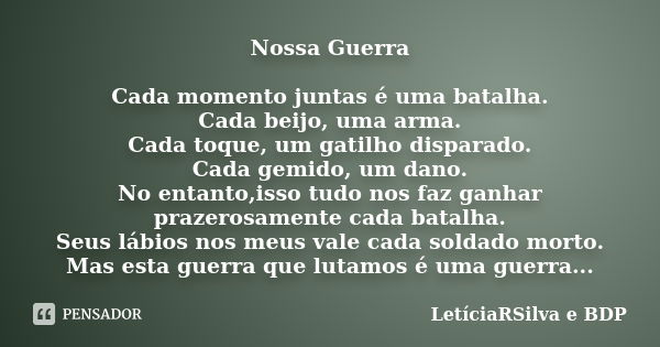 Nossa Guerra Cada momento juntas é uma batalha. Cada beijo, uma arma. Cada toque, um gatilho disparado. Cada gemido, um dano. No entanto,isso tudo nos faz ganha... Frase de LetíciaRSilva e BDP.