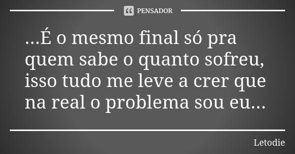 ...É o mesmo final só pra quem sabe o quanto sofreu, isso tudo me leve a crer que na real o problema sou eu...... Frase de LetoDie.