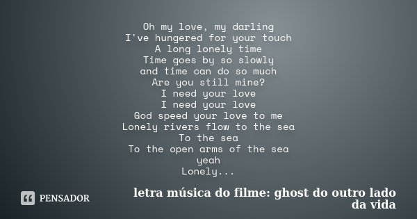 Oh my love, my darling I've hungered for your touch A long lonely time Time goes by so slowly and time can do so much Are you still mine? I need your love I nee... Frase de letra música do filme: ghost do outro lado da vida.