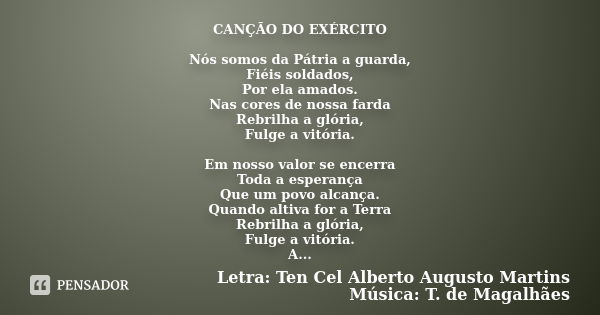 CANÇÃO DO EXÉRCITO Nós somos da Pátria a guarda, Fiéis soldados, Por ela amados. Nas cores de nossa farda Rebrilha a glória, Fulge a vitória. Em nosso valor se ... Frase de Letra: Ten Cel Alberto Augusto Martins Música: T. de Magalhães.