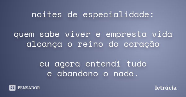 noites de especialidade: quem sabe viver e empresta vida alcança o reino do coração eu agora entendi tudo e abandono o nada.... Frase de letrúcia.