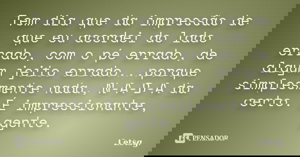 Tem dia que da impressão de que eu acordei do lado errado, com o pé errado, de algum jeito errado...porque simplesmente nada, N-A-D-A da certo. É impressionante... Frase de Letsg..