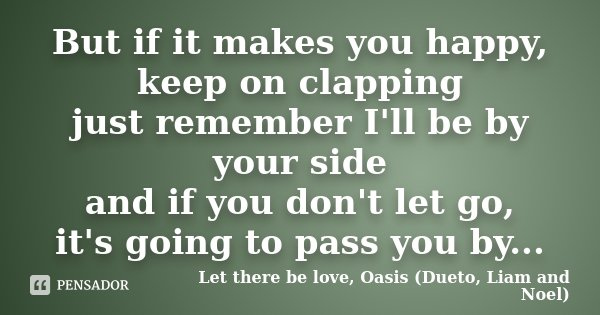 But if it makes you happy, keep on clapping just remember I'll be by your side and if you don't let go, it's going to pass you by...... Frase de Let there be love, Oasis (Dueto, Liam and Noel).