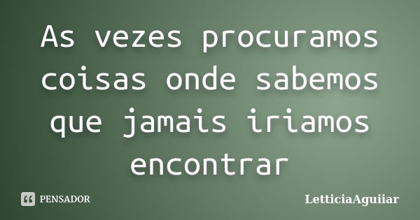 As vezes procuramos coisas onde sabemos que jamais iriamos encontrar... Frase de LetticiaAguiiar.