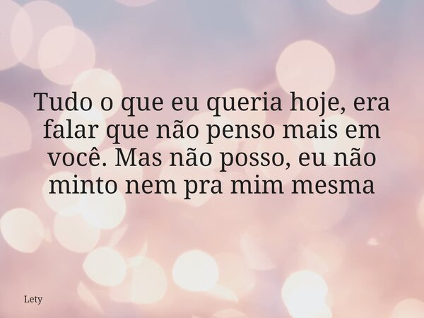 Tudo o que eu queria hoje, era falar que não penso mais em você. Mas não posso, eu não minto nem pra mim mesma... Frase de Lety.