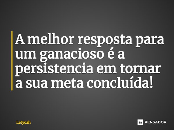 ⁠A melhor resposta para um ganancioso é a persistência em tornar a sua meta concluída!... Frase de Letycah.
