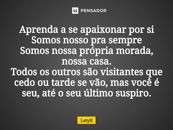 ⁠Aprenda a se apaixonar por si Somos nosso pra sempre Somos nossa própria morada, nossa casa. Todos os outros são visitantes que cedo ou tarde se vão, mas você ... Frase de LetyR.