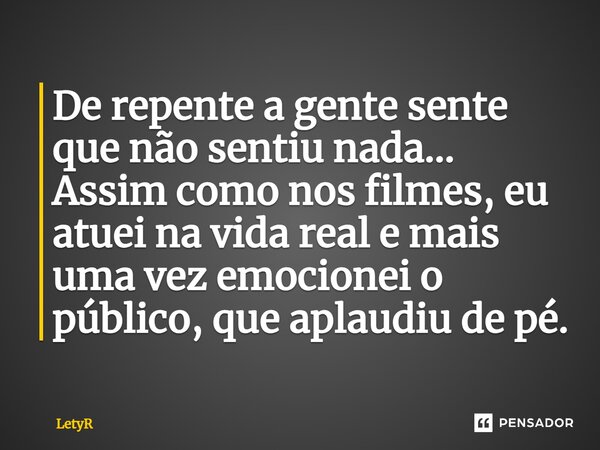 ⁠De repente a gente sente que não sentiu nada... Assim como nos filmes, eu atuei na vida real e mais uma vez emocionei o público, que aplaudiu de pé.... Frase de LetyR.