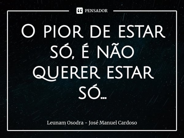 ⁠O pior de estar só, é não querer estar só...... Frase de Leunam Osodra - José Manuel Cardoso.