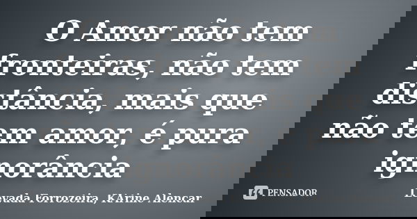 O Amor não tem fronteiras, não tem distância, mais que não tem amor, é pura ignorância... Frase de Levada Forrozeira, KArine Alencar.