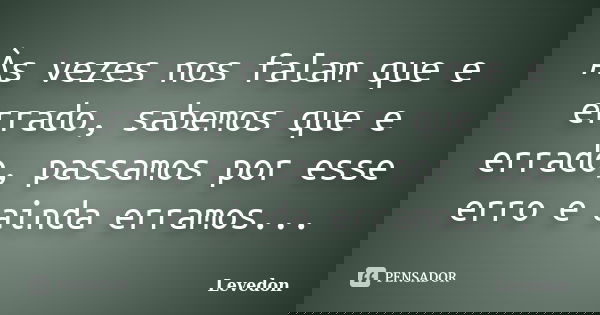Às vezes nos falam que e errado, sabemos que e errado, passamos por esse erro e ainda erramos...... Frase de Levedon.