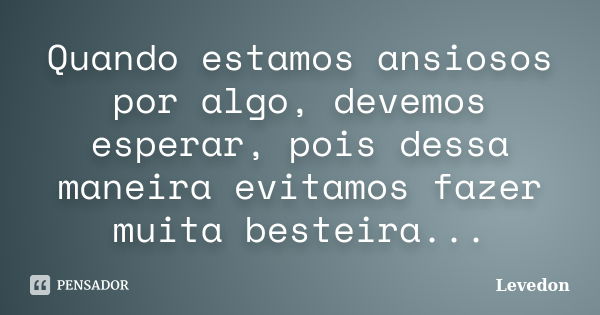 Quando estamos ansiosos por algo, devemos esperar, pois dessa maneira evitamos fazer muita besteira...... Frase de Levedon.