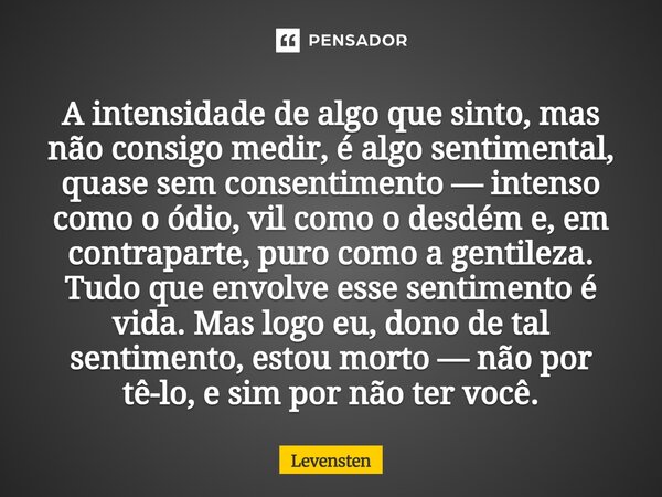 A intensidade de algo que sinto, mas não consigo medir, é algo sentimental, quase sem consentimento — intenso como o ódio, vil como o desdém e, em contraparte,... Frase de Levensten.