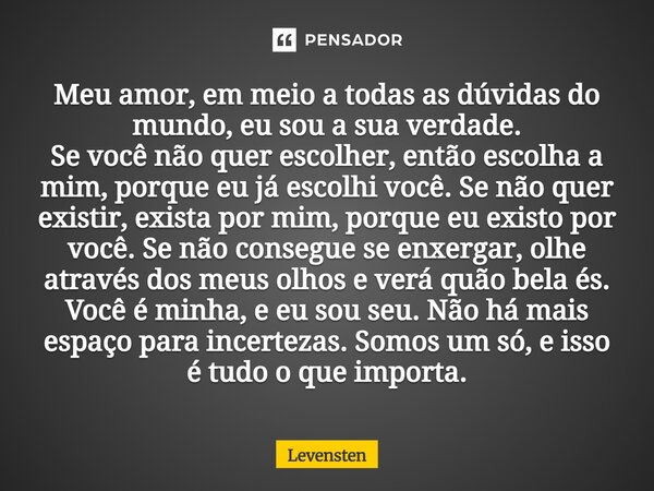 Meu amor, em meio a todas as dúvidas do mundo, eu sou a sua verdade. Se você não quer escolher, então escolha a mim, porque eu já escolhi você. Se não quer exi... Frase de Levensten.