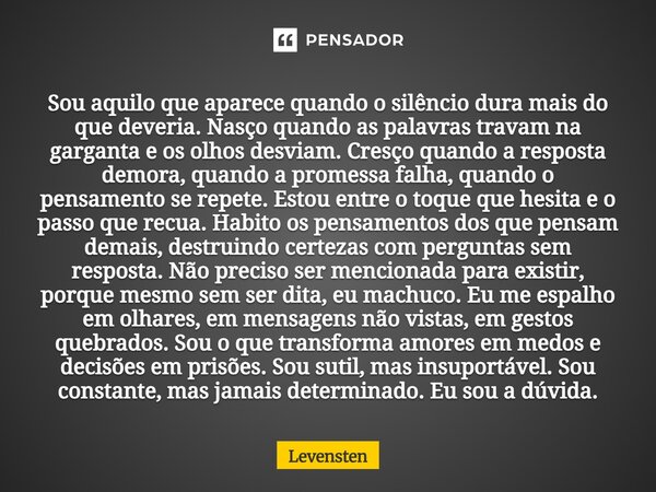 Sou aquilo que aparece quando o silêncio dura mais do que deveria. Nasço quando as palavras travam na garganta e os olhos desviam. Cresço quando a resposta dem... Frase de Levensten.