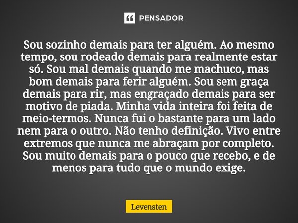 Sou sozinho demais para ter alguém. Ao mesmo tempo, sou rodeado demais para realmente estar só. Sou mal demais quando me machuco, mas bom demais para ferir alg... Frase de Levensten.