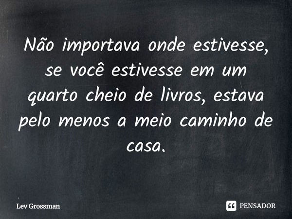 ⁠Não importava onde estivesse, se você estivesse em um quarto cheio de livros, estava pelo menos a meio caminho de casa.... Frase de Lev Grossman.