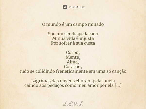 O mundo é um campo minado
Sou um ser despedaçado
Minha vida é injusta
Por sofrer à sua custa Corpo,
Mente,
Alma,
Coração,
tudo se colidindo freneticamente em um... Frase de L.E.V.I..