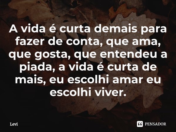 A vida é curta demais para fazer de conta, que ama, que gosta, que entendeu a piada, a vida é curta de mais, eu escolhi amar eu escolhi viver.... Frase de levi.