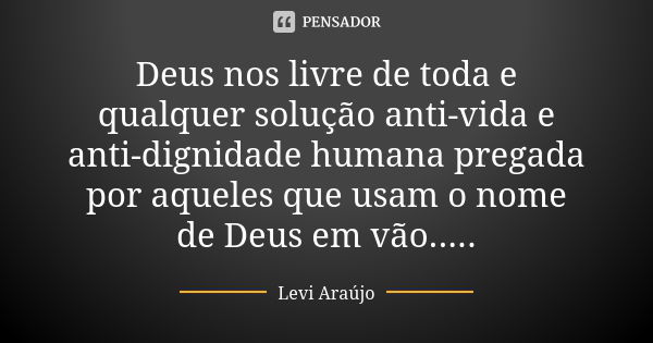 Deus nos livre de toda e qualquer solução anti-vida e anti-dignidade humana pregada por aqueles que usam o nome de Deus em vão........ Frase de Levi Araujo.