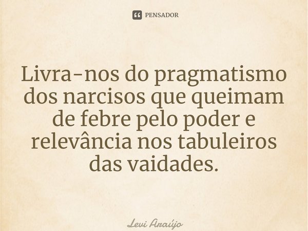 ⁠Livra-nos do pragmatismo dos narcisos que queimam de febre pelo poder e relevância nos tabuleiros das vaidades.... Frase de Levi Araújo.
