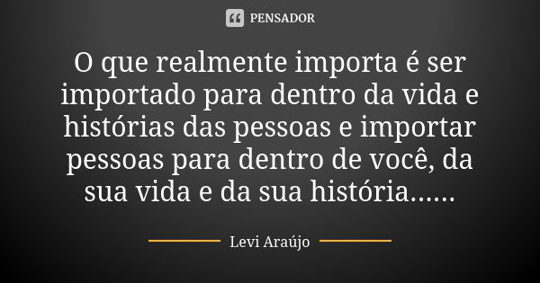 O que realmente importa é ser importado para dentro da vida e histórias das pessoas e importar pessoas para dentro de você, da sua vida e da sua história......... Frase de Levi Araujo.