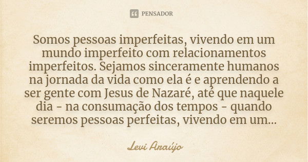 Somos pessoas imperfeitas, vivendo em um mundo imperfeito com relacionamentos imperfeitos. Sejamos sinceramente humanos na jornada da vida como ela é e aprenden... Frase de Levi Araujo.