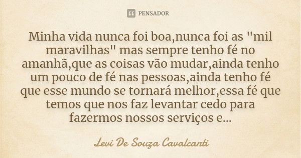 Minha vida nunca foi boa,nunca foi as "mil maravilhas" mas sempre tenho fé no amanhã,que as coisas vão mudar,ainda tenho um pouco de fé nas pessoas,ai... Frase de Levi De Souza Cavalcanti.