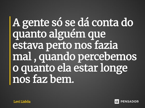 ⁠A gente só se dá conta do quanto alguém que estava perto nos fazia mal , quando percebemos o quanto ela estar longe nos faz bem.... Frase de Levi Lisbôa.