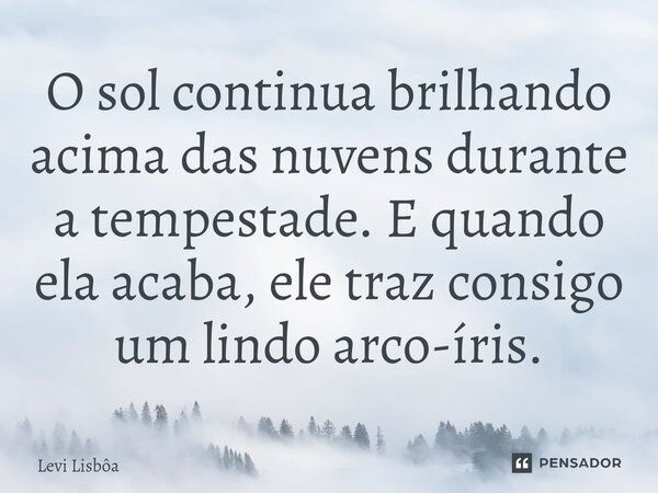 ⁠O sol continua brilhando acima das nuvens durante a tempestade. E quando ela acaba, ele traz consigo um lindo arco-íris.... Frase de Levi Lisbôa.