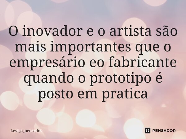 ⁠O inovador e o artista são mais importantes que o empresário eo fabricante quando o prototipo é posto em pratica... Frase de Levi_o_pensador.