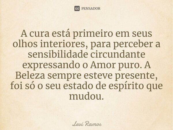 ⁠A cura está primeiro em seus olhos interiores, para perceber a sensibilidade circundante expressando o Amor puro. A Beleza sempre esteve presente, foi só o seu... Frase de Levi Ramos.
