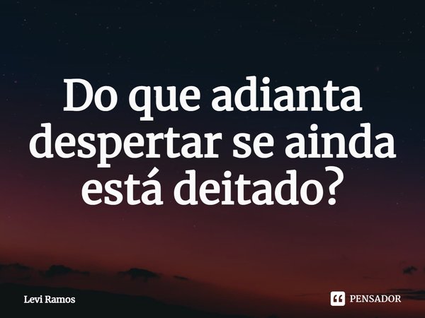 Do que adianta despertar se ainda está deitado?... Frase de Levi Ramos.